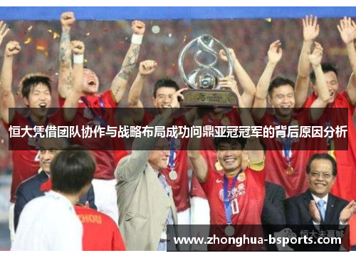 恒大凭借团队协作与战略布局成功问鼎亚冠冠军的背后原因分析