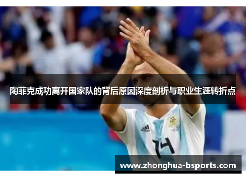 陶菲克成功离开国家队的背后原因深度剖析与职业生涯转折点