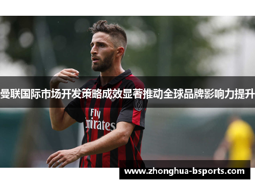 曼联国际市场开发策略成效显著推动全球品牌影响力提升 曼联国际市场开发策略成效显著推动全球品牌影响力提升