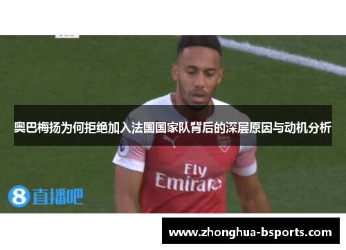 奥巴梅扬为何拒绝加入法国国家队背后的深层原因与动机分析 奥巴梅扬为何拒绝加入法国国家队背后的深层原因与动机分析