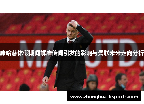 滕哈赫休假期间解雇传闻引发的影响与曼联未来走向分析 滕哈赫休假期间解雇传闻引发的影响与曼联未来走向分析