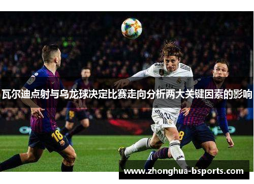 瓦尔迪点射与乌龙球决定比赛走向分析两大关键因素的影响