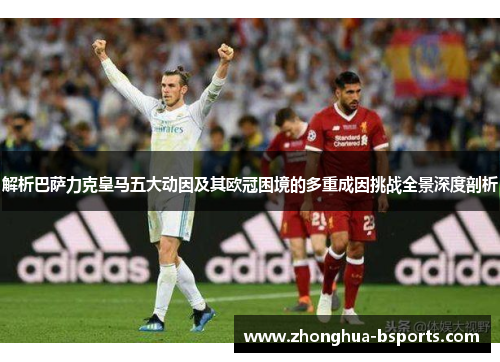 解析巴萨力克皇马五大动因及其欧冠困境的多重成因挑战全景深度剖析