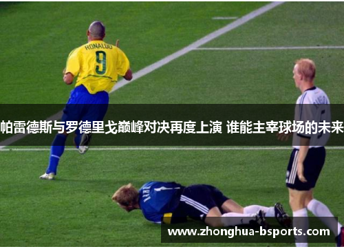 帕雷德斯与罗德里戈巅峰对决再度上演 谁能主宰球场的未来