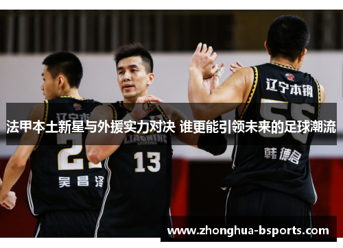 法甲本土新星与外援实力对决 谁更能引领未来的足球潮流 法甲本土新星与外援实力对决 谁更能引领未来的足球潮流
