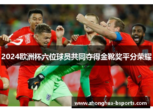 2024欧洲杯六位球员共同夺得金靴奖平分荣耀