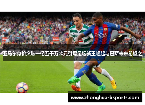 亚马尔身价突破一亿五千万欧元引爆足坛新王崛起与巴萨未来希望之
