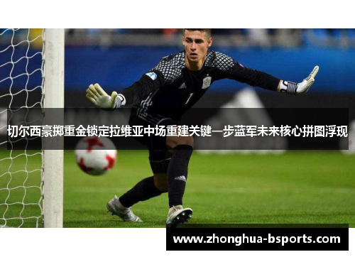 切尔西豪掷重金锁定拉维亚中场重建关键一步蓝军未来核心拼图浮现