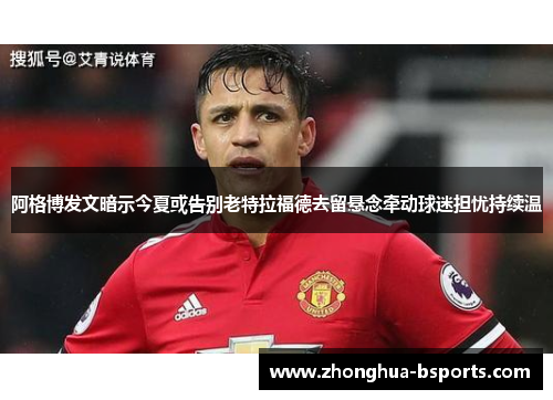 阿格博发文暗示今夏或告别老特拉福德去留悬念牵动球迷担忧持续温 阿格博发文暗示今夏或告别老特拉福德去留悬念牵动球迷担忧持续温