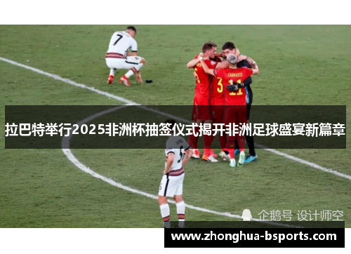 拉巴特举行2025非洲杯抽签仪式揭开非洲足球盛宴新篇章